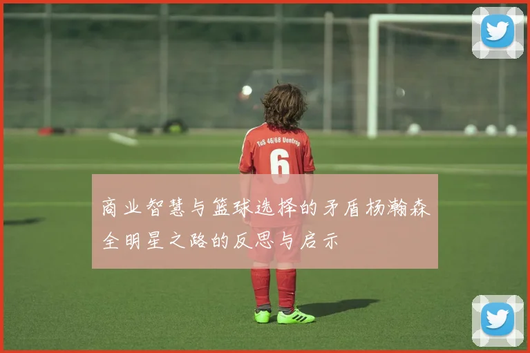 商业智慧与篮球选择的矛盾杨瀚森全明星之路的反思与启示