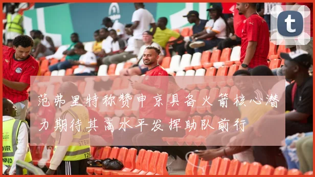 范弗里特称赞申京具备火箭核心潜力期待其高水平发挥助队前行