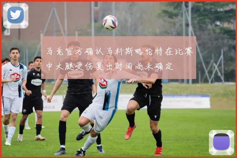 马竞官方确认马科斯略伦特在比赛中大腿受伤复出时间尚未确定