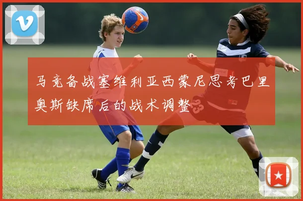 马竞备战塞维利亚西蒙尼思考巴里奥斯缺席后的战术调整