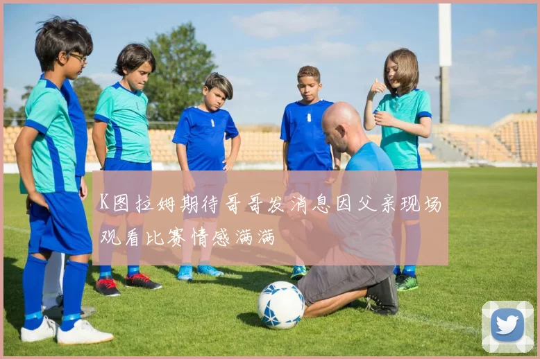 K图拉姆期待哥哥发消息因父亲现场观看比赛情感满满