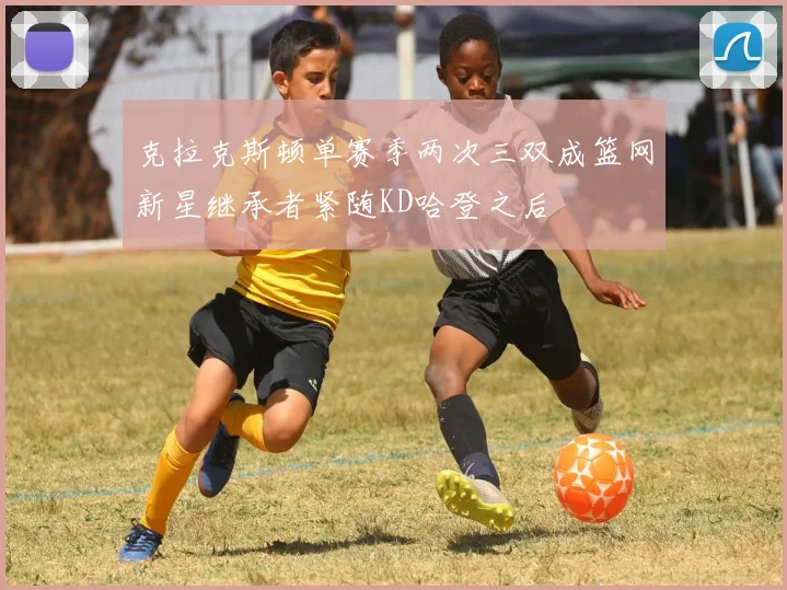 克拉克斯顿单赛季两次三双成篮网新星继承者紧随KD哈登之后