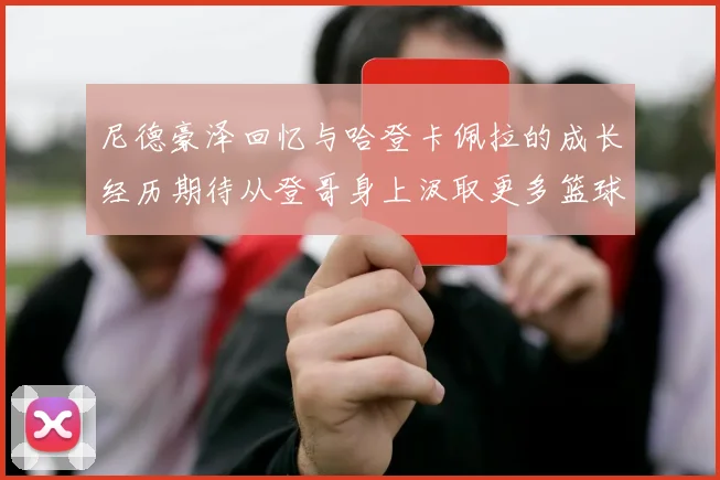 尼德豪泽回忆与哈登卡佩拉的成长经历期待从登哥身上汲取更多篮球智慧