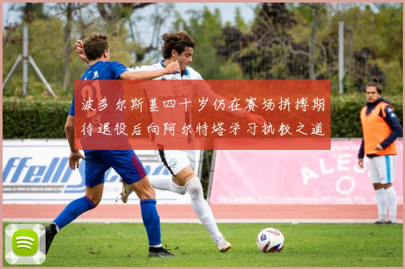 波多尔斯基四十岁仍在赛场拼搏期待退役后向阿尔特塔学习执教之道