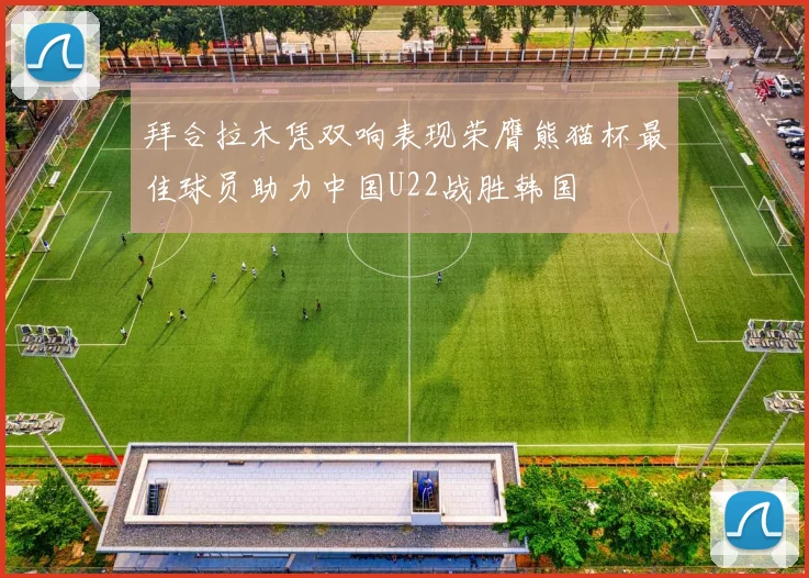 拜合拉木凭双响表现荣膺熊猫杯最佳球员助力中国U22战胜韩国