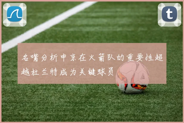 名嘴分析申京在火箭队的重要性超越杜兰特成为关键球员