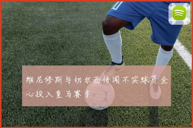 维尼修斯与切尔西传闻不实球员全心投入皇马赛季