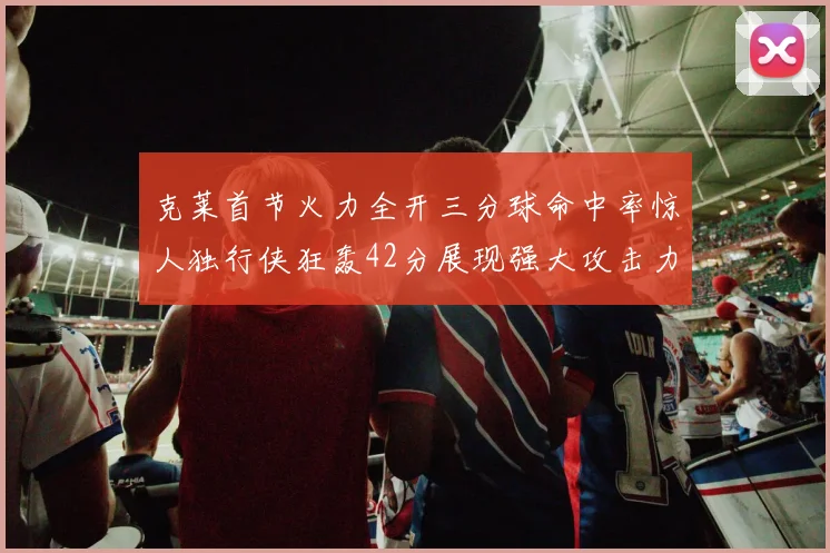 克莱首节火力全开三分球命中率惊人独行侠狂轰42分展现强大攻击力