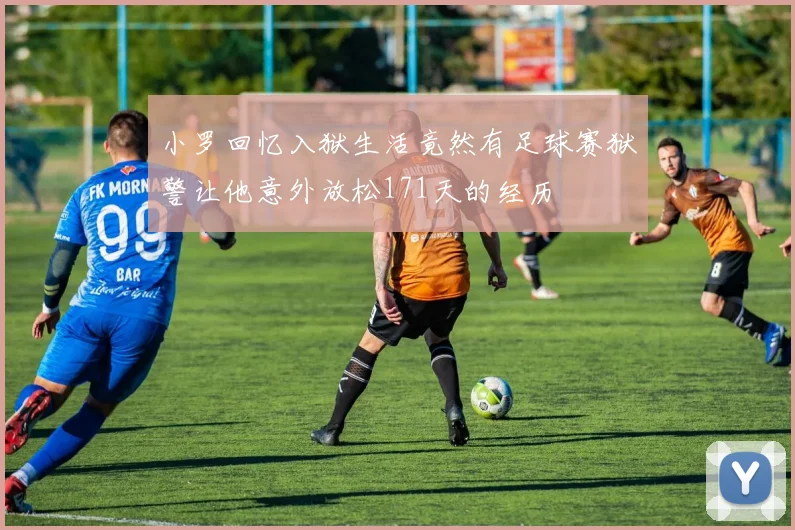 小罗回忆入狱生活竟然有足球赛狱警让他意外放松171天的经历