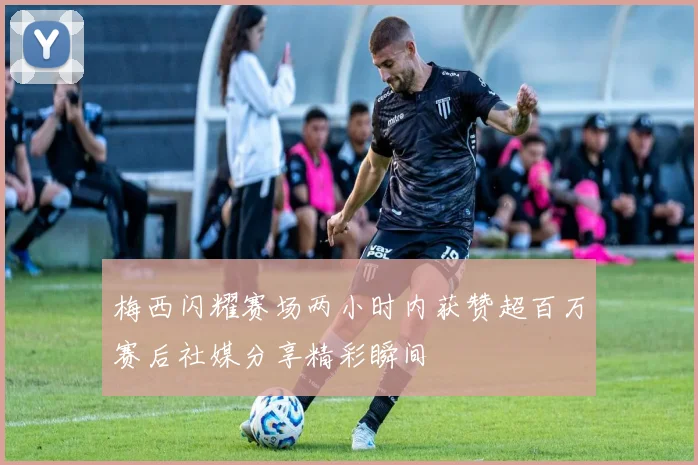 梅西闪耀赛场两小时内获赞超百万赛后社媒分享精彩瞬间