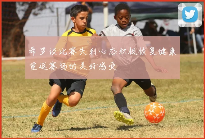 希罗谈比赛失利心态积极恢复健康重返赛场的美好感受