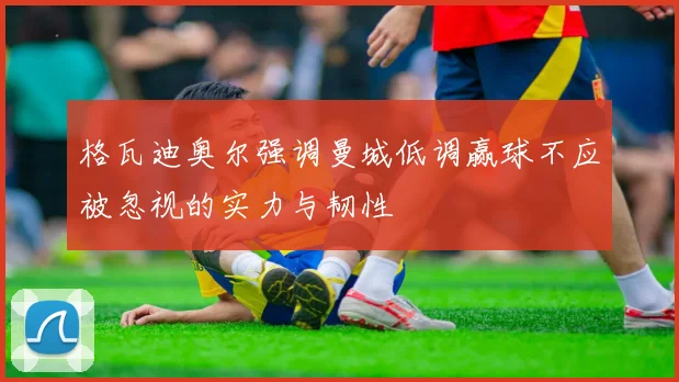 格瓦迪奥尔强调曼城低调赢球不应被忽视的实力与韧性