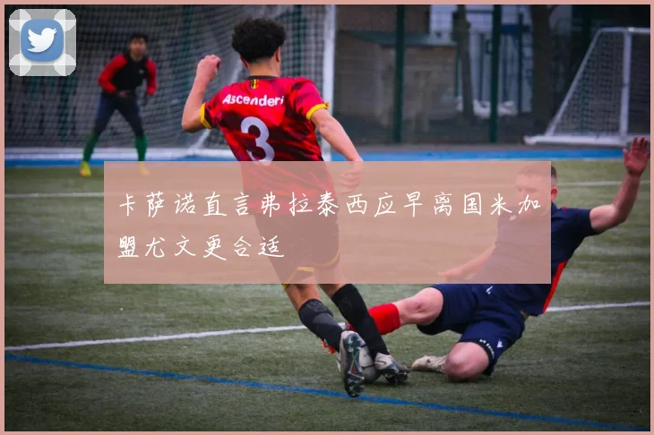 卡萨诺直言弗拉泰西应早离国米加盟尤文更合适