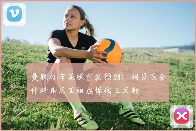 曼联对布莱顿首发预测：姆贝莫舍什科库尼亚组成锋线三叉戟
