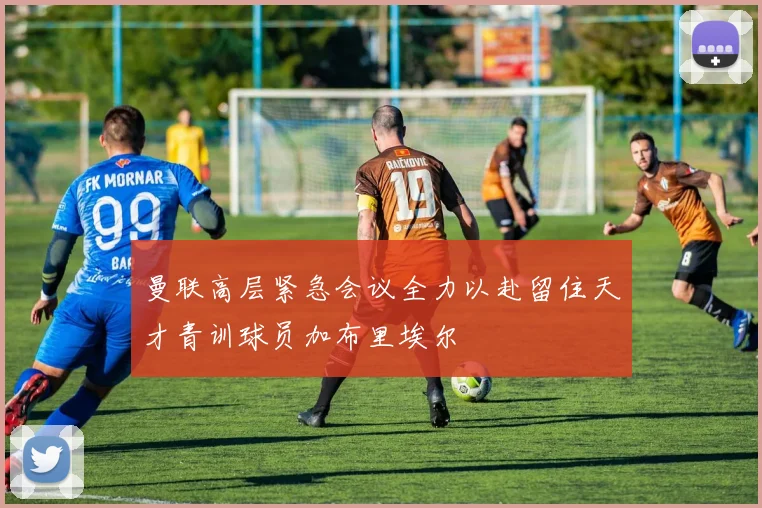 曼联高层紧急会议全力以赴留住天才青训球员加布里埃尔