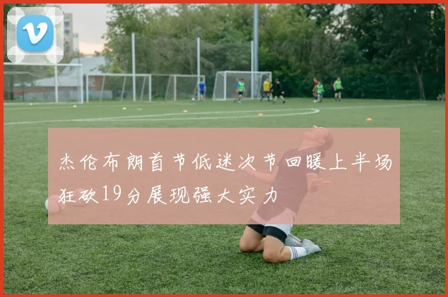 杰伦布朗首节低迷次节回暖上半场狂砍19分展现强大实力