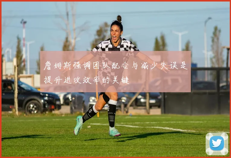 詹姆斯强调团队配合与减少失误是提升进攻效率的关键