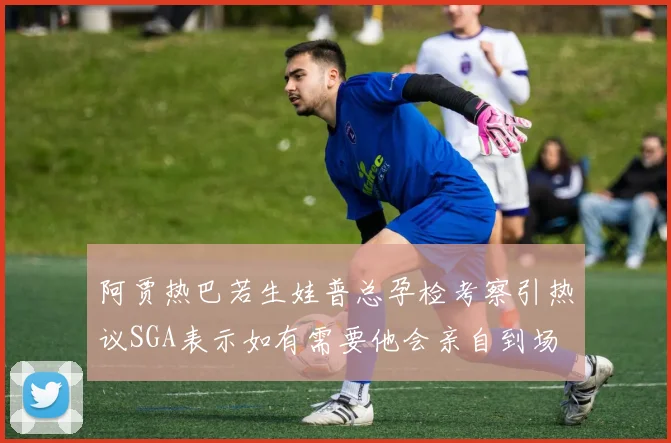 阿贾热巴若生娃普总孕检考察引热议SGA表示如有需要他会亲自到场
