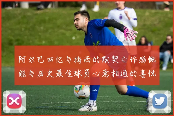 阿尔巴回忆与梅西的默契合作感慨能与历史最佳球员心意相通的喜悦