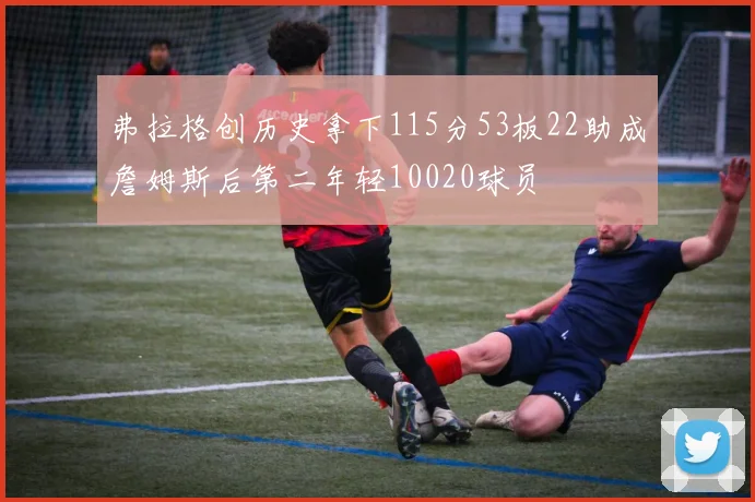 弗拉格创历史拿下115分53板22助成詹姆斯后第二年轻10020球员
